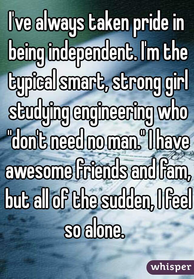 I've always taken pride in being independent. I'm the typical smart, strong girl studying engineering who "don't need no man." I have awesome friends and fam, but all of the sudden, I feel so alone.  