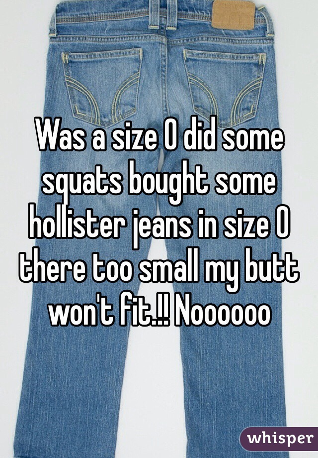 Was a size 0 did some squats bought some hollister jeans in size 0 there too small my butt won't fit.!! Noooooo 