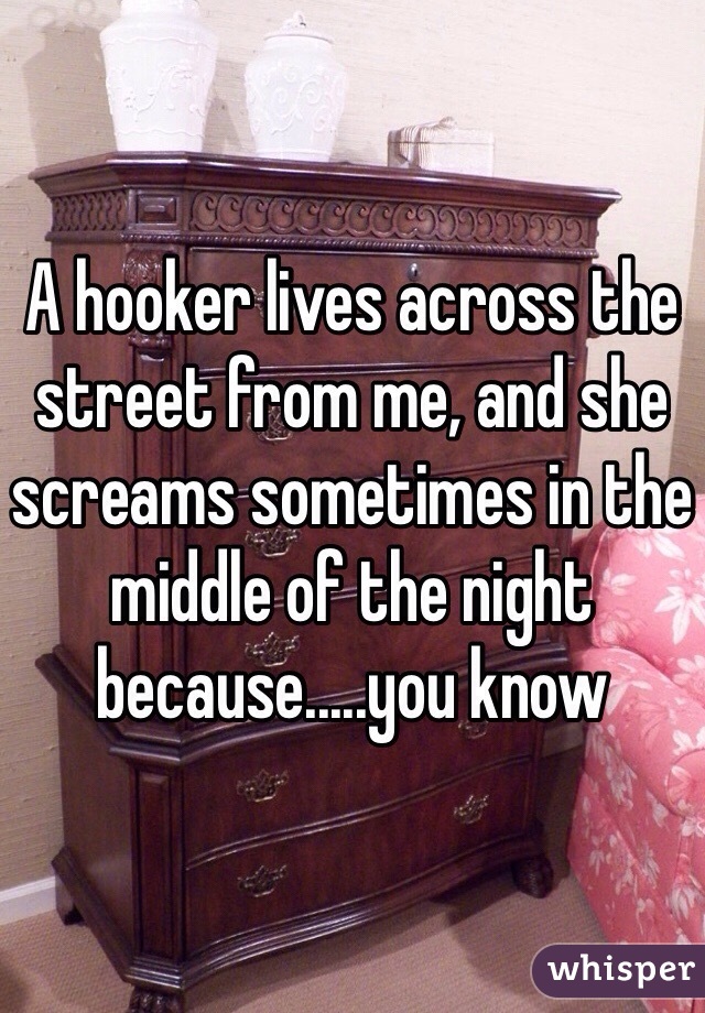 A hooker lives across the street from me, and she screams sometimes in the middle of the night because.....you know