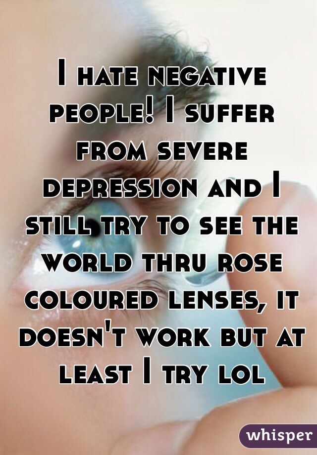 I hate negative people! I suffer from severe depression and I still try to see the world thru rose coloured lenses, it doesn't work but at least I try lol