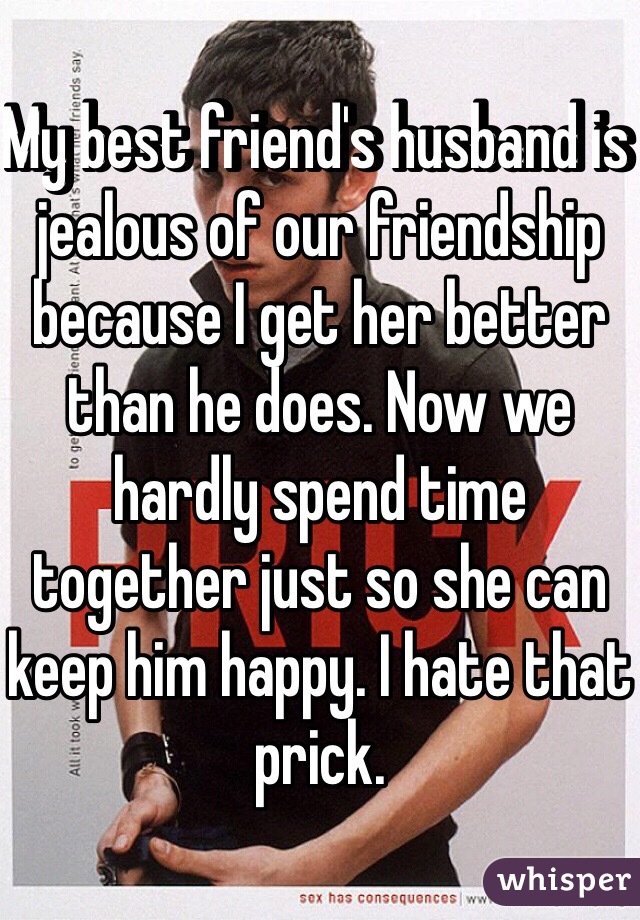 My best friend's husband is jealous of our friendship because I get her better than he does. Now we hardly spend time together just so she can keep him happy. I hate that prick.