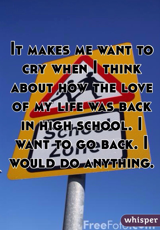 It makes me want to cry when I think about how the love of my life was back in high school. I want to go back. I would do anything. 