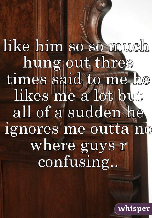 like him so so much hung out three times said to me he likes me a lot but all of a sudden he ignores me outta no where guys r confusing..