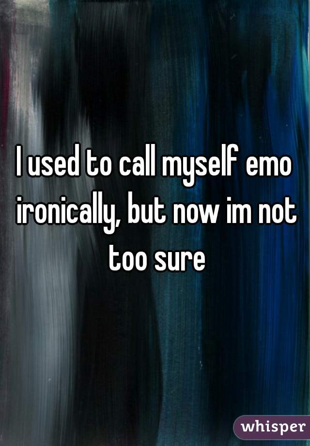 I used to call myself emo ironically, but now im not too sure