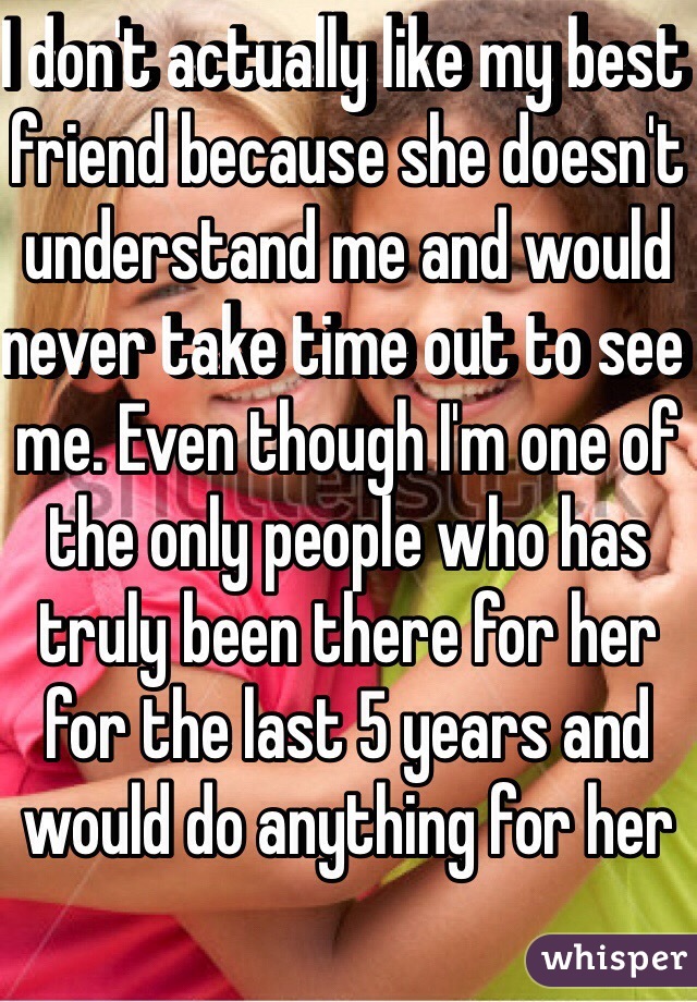 I don't actually like my best friend because she doesn't understand me and would never take time out to see me. Even though I'm one of the only people who has truly been there for her for the last 5 years and would do anything for her