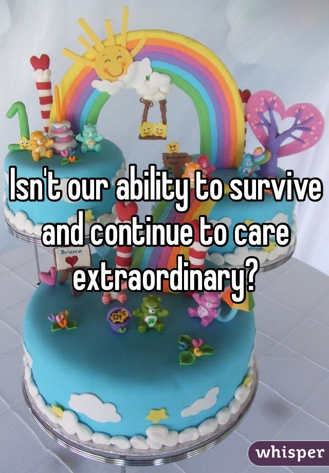 Isn't our ability to survive and continue to care extraordinary?