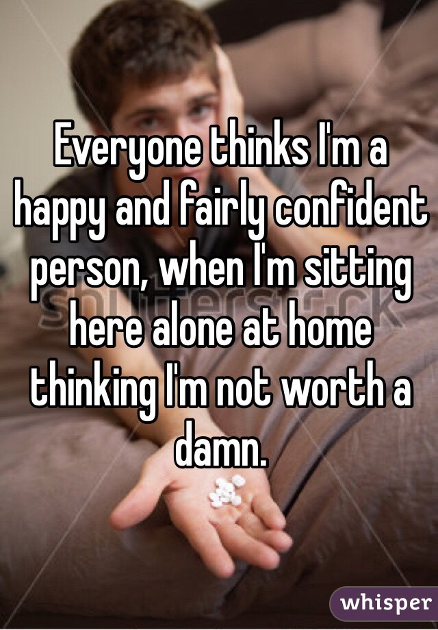 Everyone thinks I'm a happy and fairly confident person, when I'm sitting here alone at home thinking I'm not worth a damn.