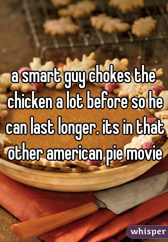 a smart guy chokes the chicken a lot before so he can last longer. its in that other american pie movie