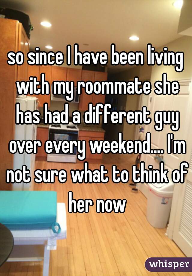 so since I have been living with my roommate she has had a different guy over every weekend.... I'm not sure what to think of her now