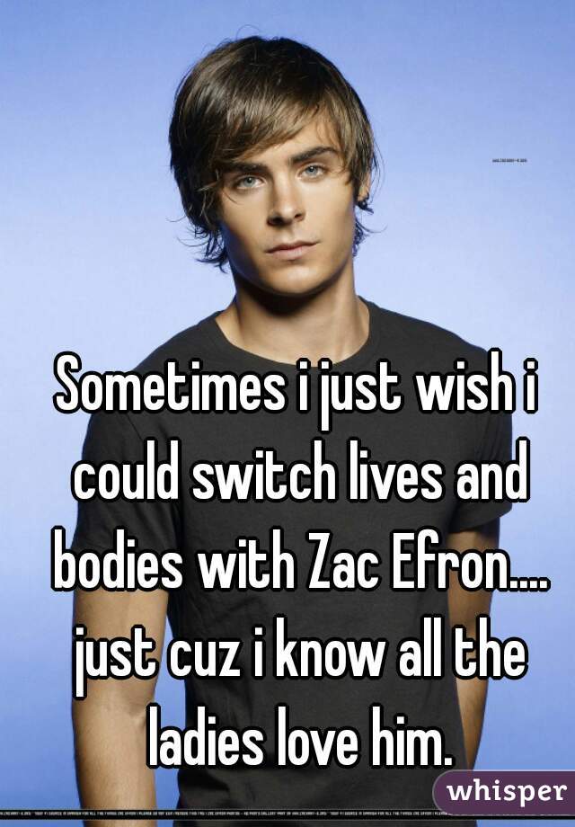 Sometimes i just wish i could switch lives and bodies with Zac Efron.... just cuz i know all the ladies love him.