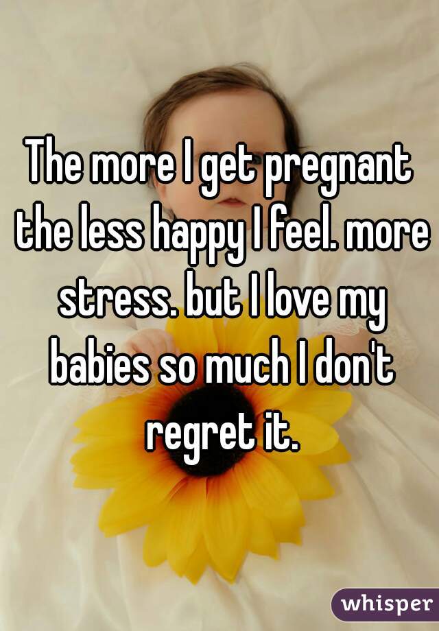 The more I get pregnant the less happy I feel. more stress. but I love my babies so much I don't regret it.