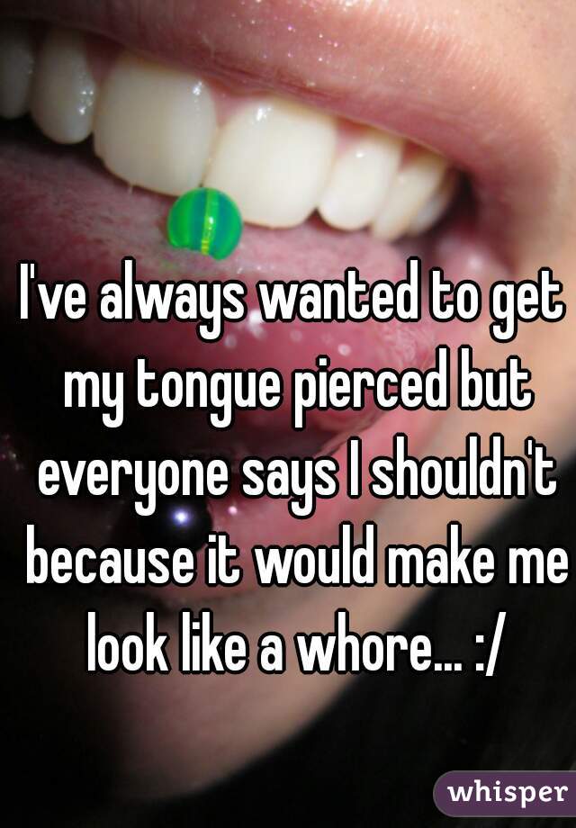 I've always wanted to get my tongue pierced but everyone says I shouldn't because it would make me look like a whore... :/