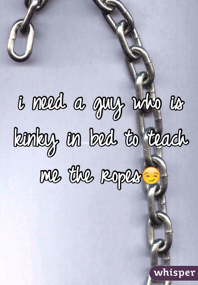 i need a guy who is kinky in bed to teach me the ropes😏