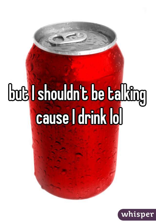 but I shouldn't be talking cause I drink lol