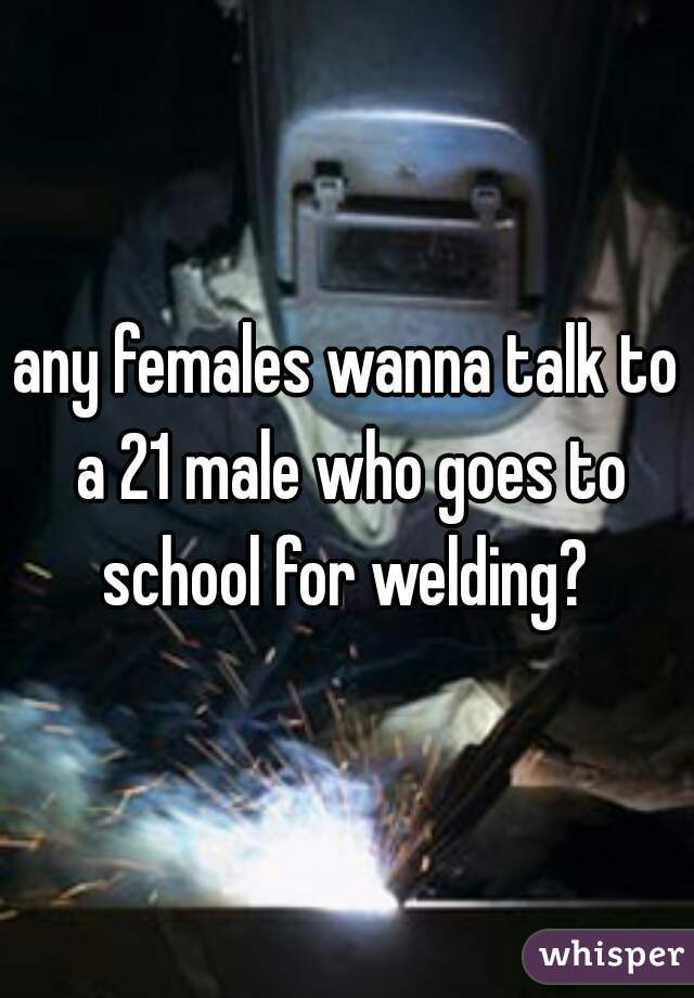 any females wanna talk to a 21 male who goes to school for welding? 