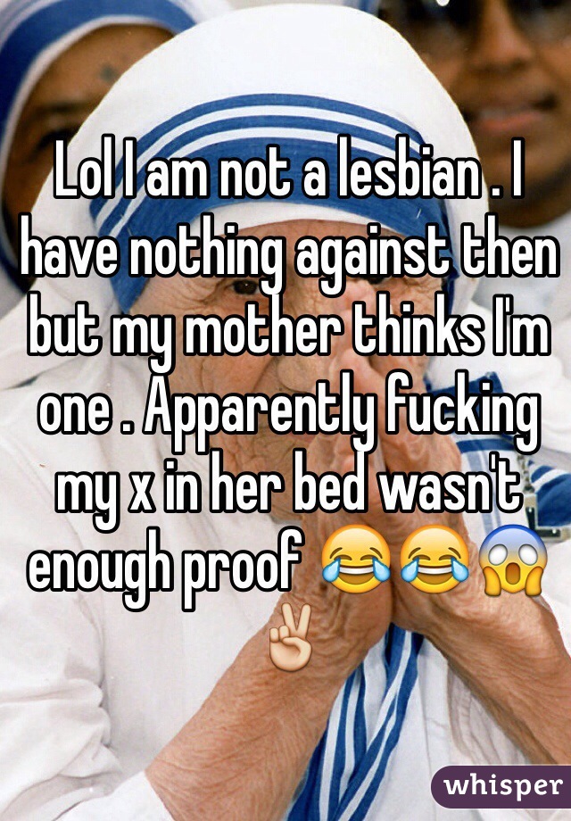 Lol I am not a lesbian . I have nothing against then but my mother thinks I'm one . Apparently fucking my x in her bed wasn't enough proof 😂😂😱✌️