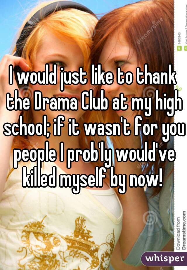 I would just like to thank the Drama Club at my high school; if it wasn't for you people I prob'ly would've killed myself by now! 