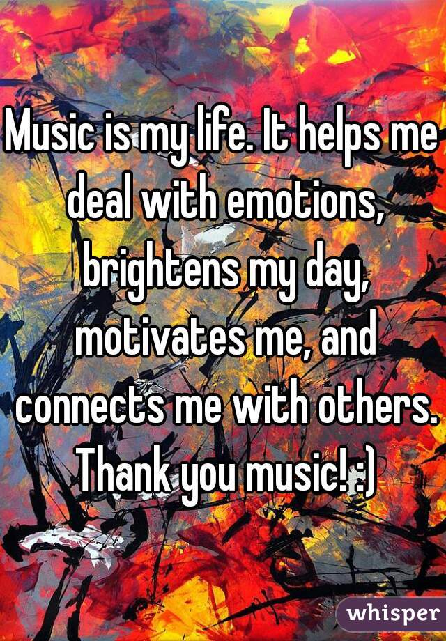 Music is my life. It helps me deal with emotions, brightens my day, motivates me, and connects me with others. Thank you music! :)