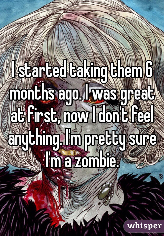 I started taking them 6 months ago. I was great at first, now I don't feel anything. I'm pretty sure I'm a zombie. 