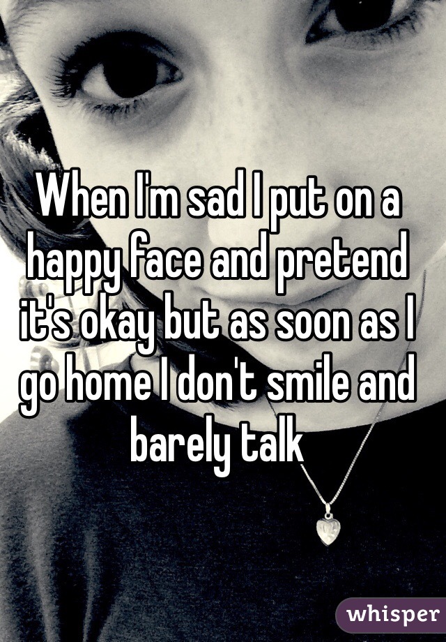 When I'm sad I put on a happy face and pretend it's okay but as soon as I go home I don't smile and barely talk