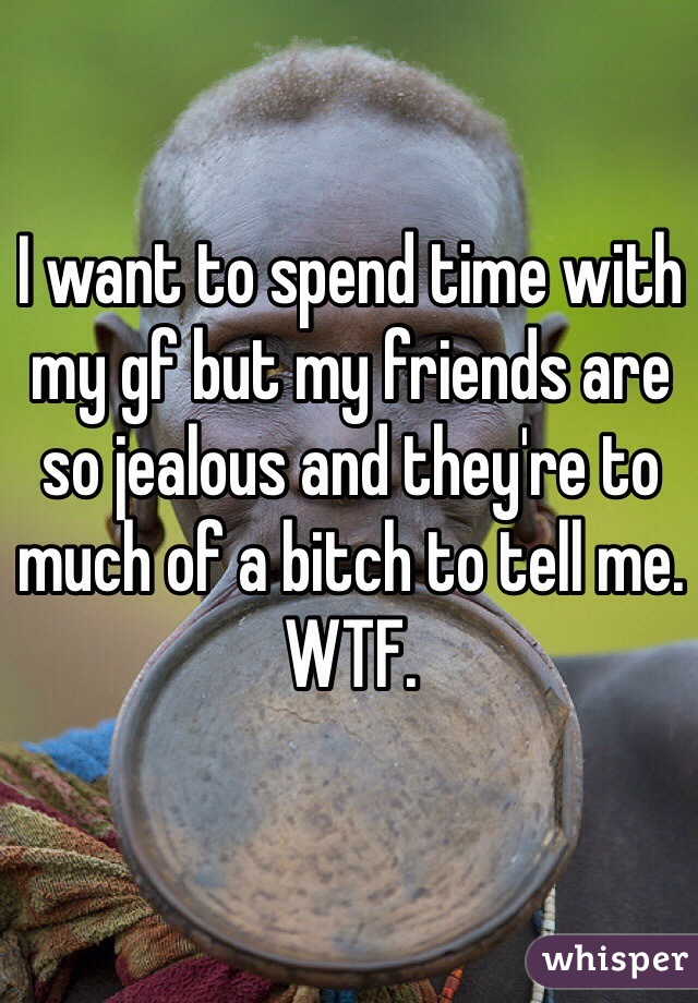 I want to spend time with my gf but my friends are so jealous and they're to much of a bitch to tell me. WTF.
