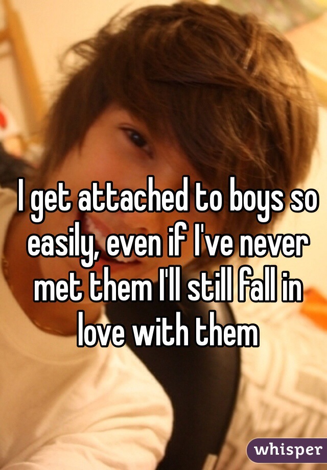 I get attached to boys so easily, even if I've never met them I'll still fall in love with them