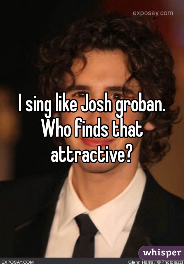 I sing like Josh groban. Who finds that attractive? 