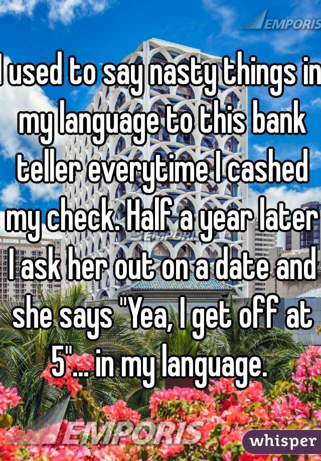 I used to say nasty things in my language to this bank teller everytime I cashed my check. Half a year later I ask her out on a date and she says "Yea, I get off at 5"... in my language. 