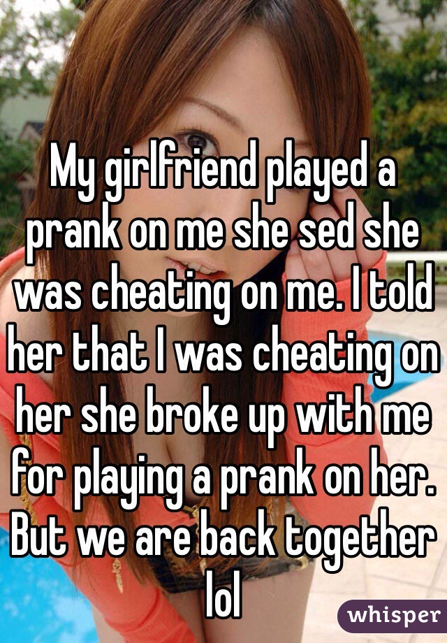 My girlfriend played a prank on me she sed she was cheating on me. I told her that I was cheating on her she broke up with me for playing a prank on her. But we are back together lol