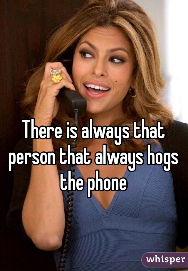 There is always that person that always hogs the phone 