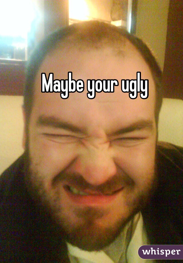 Maybe your ugly