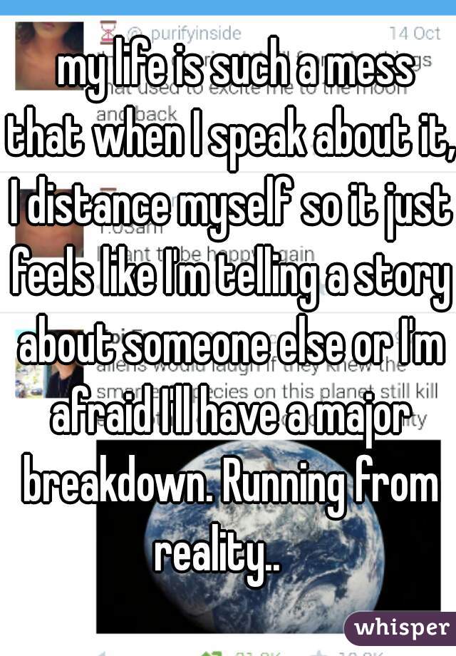   my life is such a mess that when I speak about it, I distance myself so it just feels like I'm telling a story about someone else or I'm afraid I'll have a major breakdown. Running from reality..   