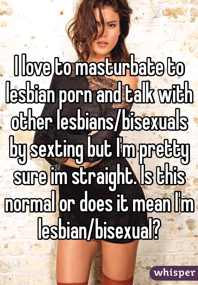 I love to masturbate to lesbian porn and talk with other lesbians/bisexuals by sexting but I'm pretty sure im straight. Is this normal or does it mean I'm lesbian/bisexual?