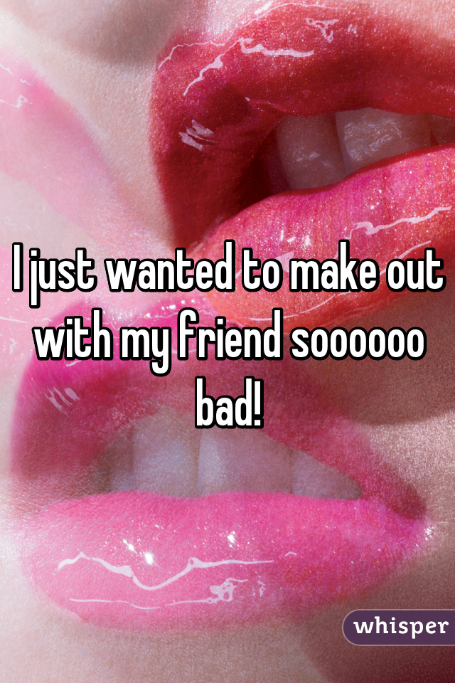 I just wanted to make out with my friend soooooo bad!