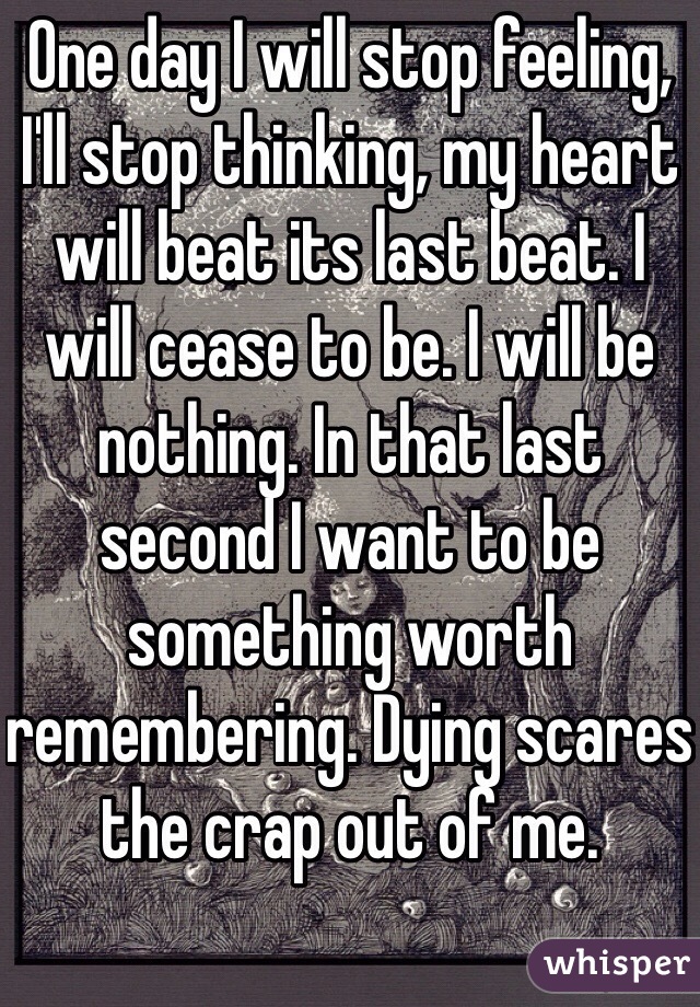 One day I will stop feeling, I'll stop thinking, my heart will beat its last beat. I will cease to be. I will be nothing. In that last second I want to be something worth remembering. Dying scares the crap out of me. 