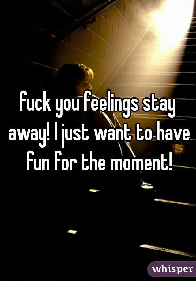 fuck you feelings stay away! I just want to have fun for the moment!