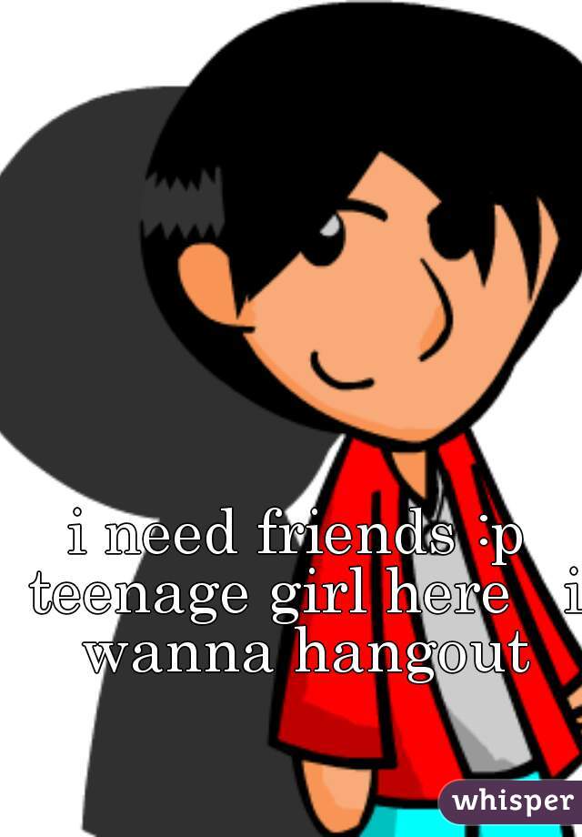 i need friends :p teenage girl here   i wanna hangout