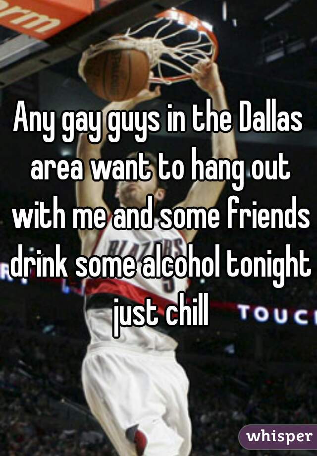 Any gay guys in the Dallas area want to hang out with me and some friends drink some alcohol tonight just chill