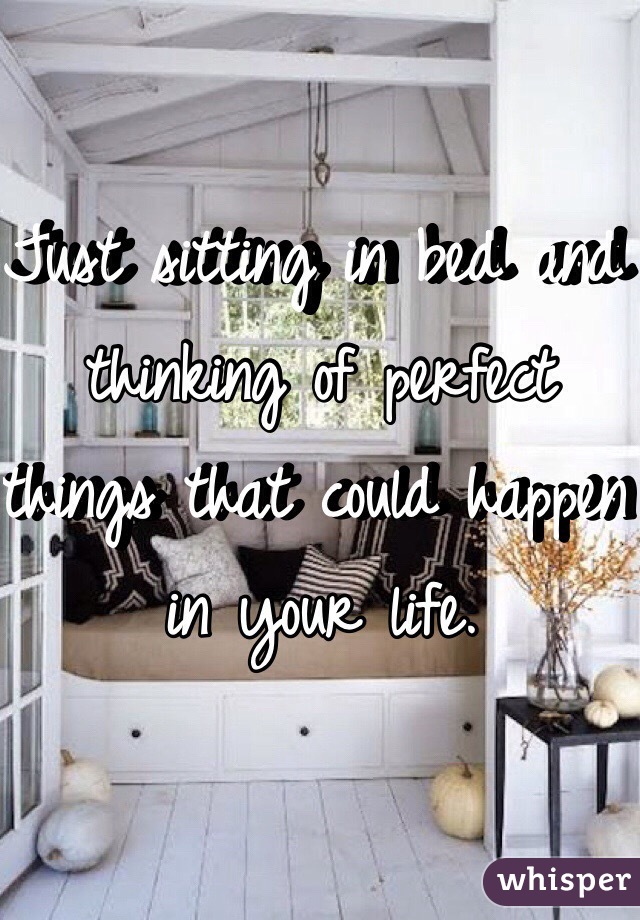 Just sitting in bed and thinking of perfect things that could happen in your life.