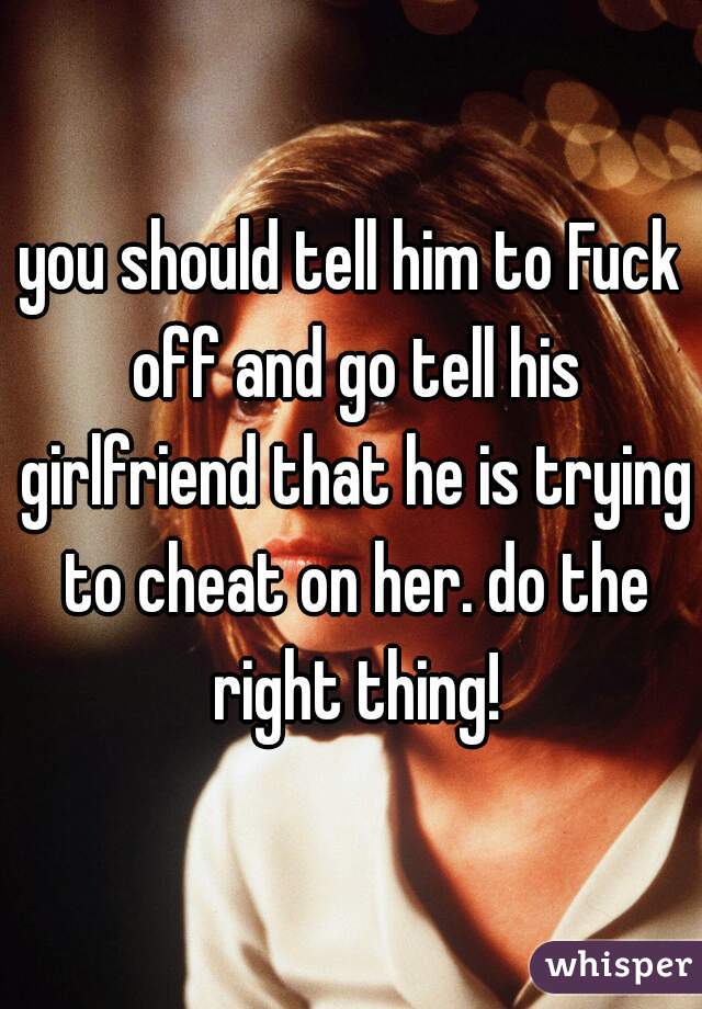 you should tell him to Fuck off and go tell his girlfriend that he is trying to cheat on her. do the right thing!