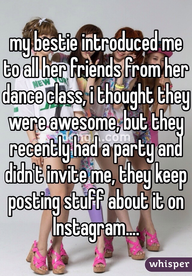 my bestie introduced me to all her friends from her dance class, i thought they were awesome, but they recently had a party and didn't invite me, they keep posting stuff about it on Instagram....