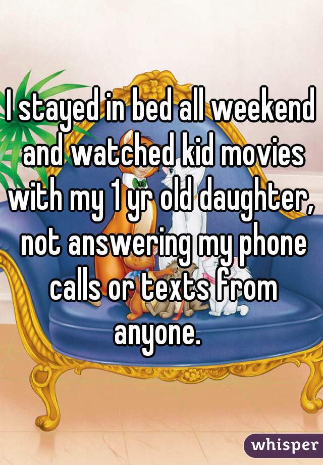 I stayed in bed all weekend and watched kid movies with my 1 yr old daughter,  not answering my phone calls or texts from anyone.  