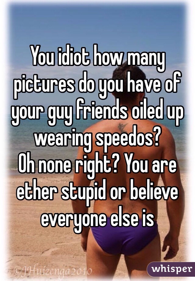 You idiot how many pictures do you have of your guy friends oiled up wearing speedos? 
Oh none right? You are ether stupid or believe everyone else is