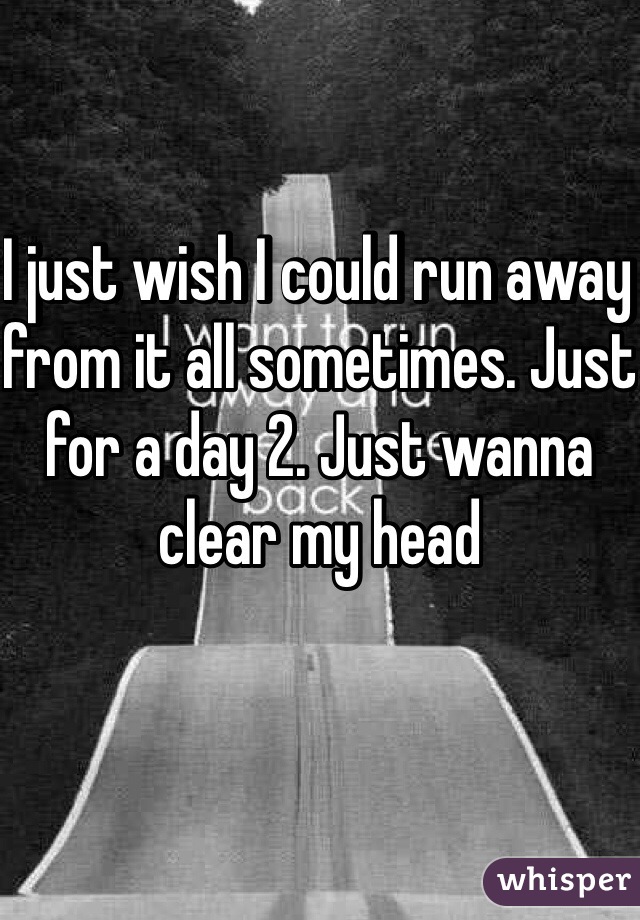 I just wish I could run away from it all sometimes. Just for a day 2. Just wanna clear my head 