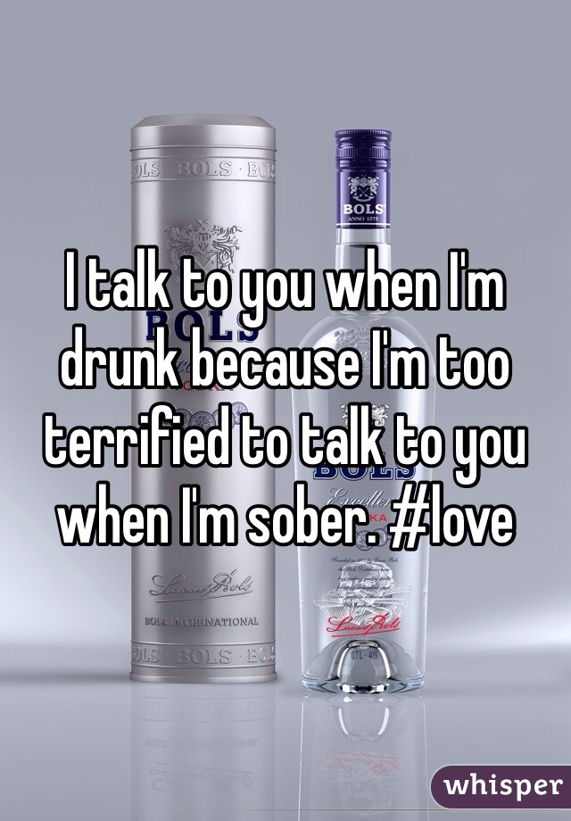 I talk to you when I'm drunk because I'm too terrified to talk to you when I'm sober. #love