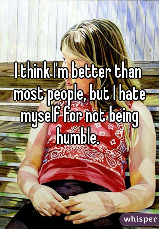 I think I'm better than most people, but I hate myself for not being humble. 