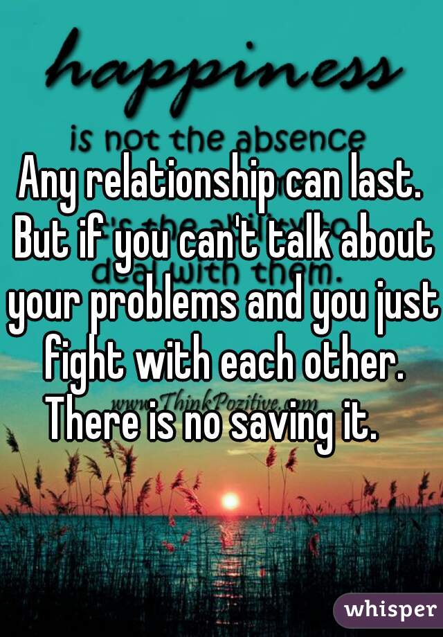 Any relationship can last. But if you can't talk about your problems and you just fight with each other. There is no saving it.   