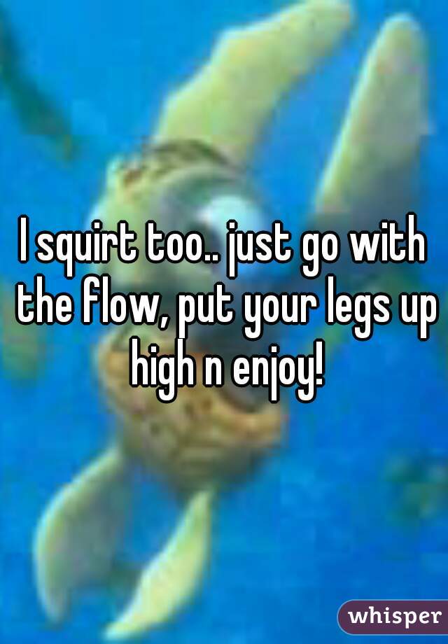 I squirt too.. just go with the flow, put your legs up high n enjoy!