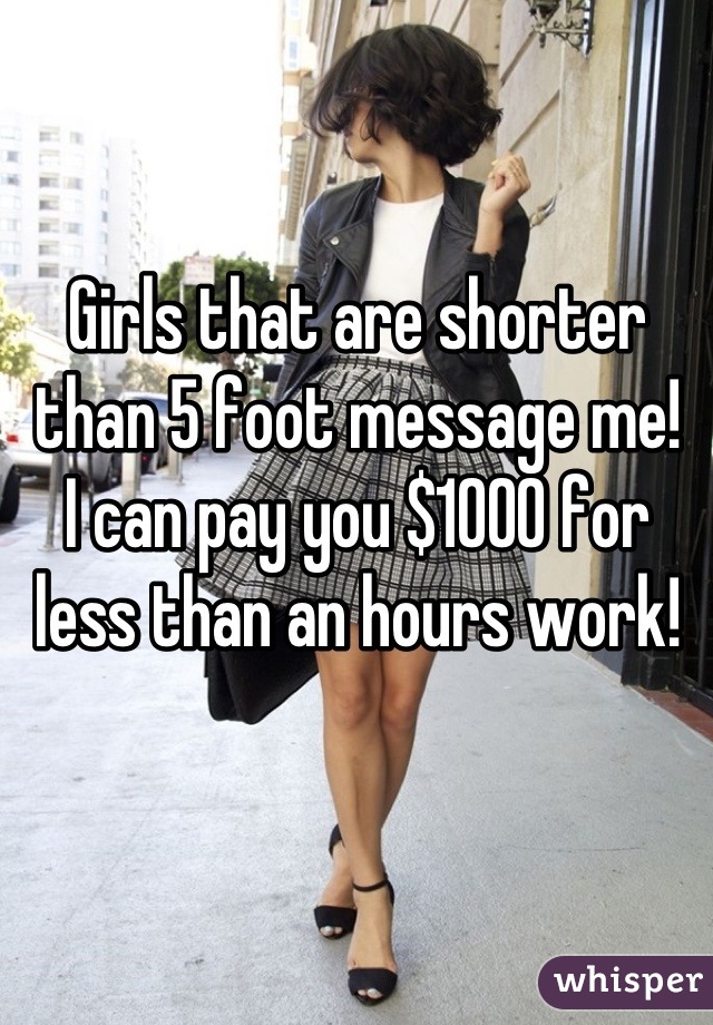 Girls that are shorter than 5 foot message me! 
I can pay you $1000 for less than an hours work!