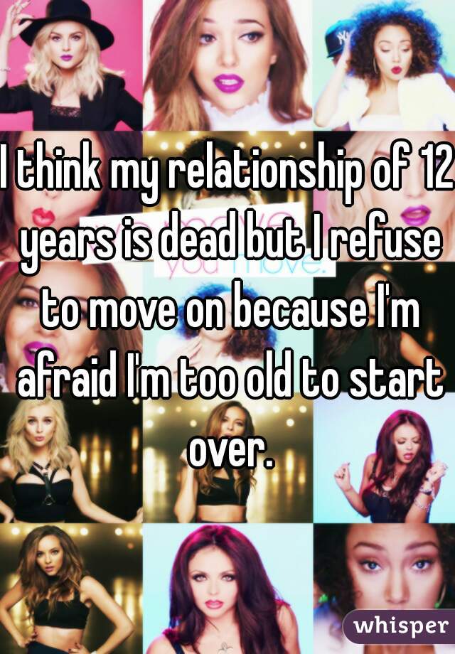 I think my relationship of 12 years is dead but I refuse to move on because I'm afraid I'm too old to start over.